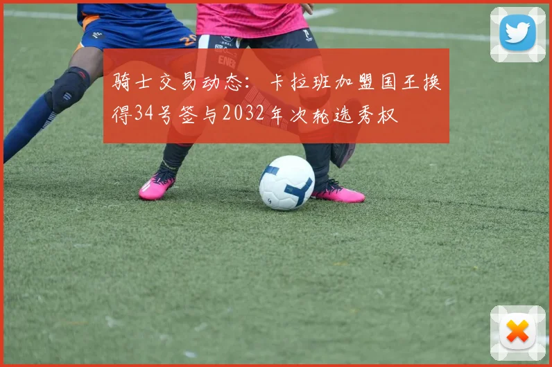 骑士交易动态：卡拉班加盟国王换得34号签与2032年次轮选秀权