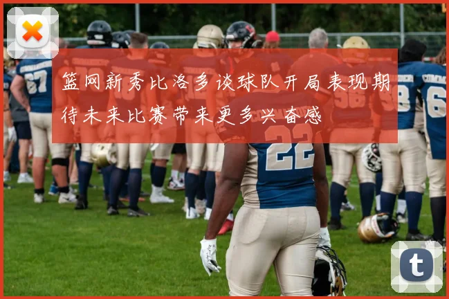 篮网新秀比洛多谈球队开局表现期待未来比赛带来更多兴奋感