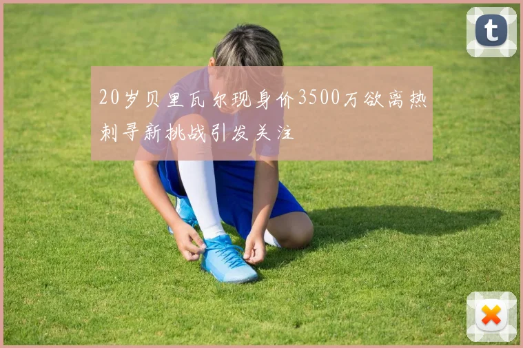 20岁贝里瓦尔现身价3500万欲离热刺寻新挑战引发关注