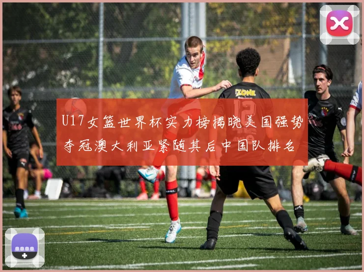U17女篮世界杯实力榜揭晓美国强势夺冠澳大利亚紧随其后中国队排名第十