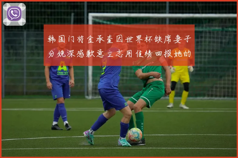 韩国门将金承奎因世界杯缺席妻子分娩深感歉意立志用佳绩回报她的支持