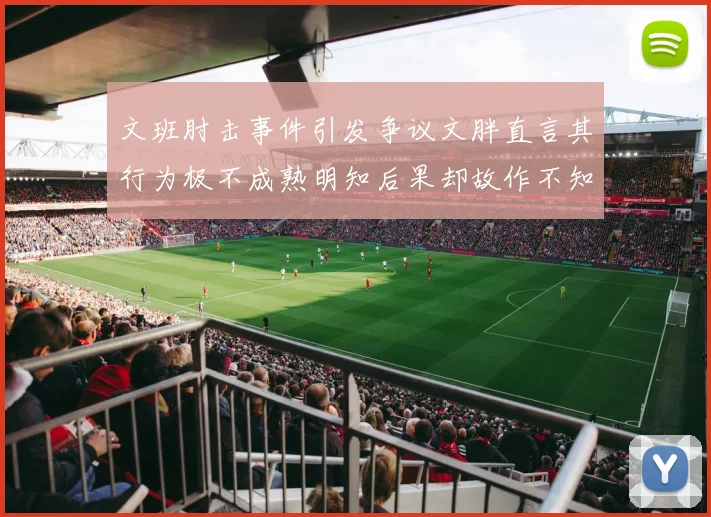 文班肘击事件引发争议文胖直言其行为极不成熟明知后果却故作不知