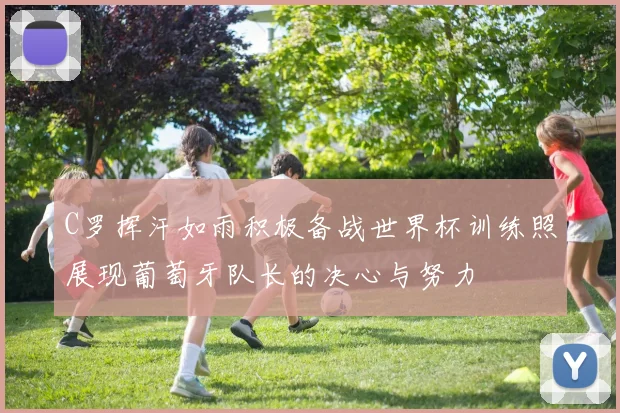 C罗挥汗如雨积极备战世界杯训练照展现葡萄牙队长的决心与努力