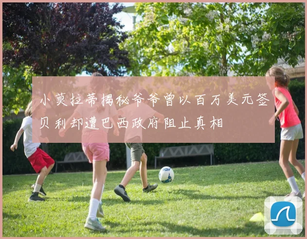 小莫拉蒂揭秘爷爷曾以百万美元签贝利却遭巴西政府阻止真相