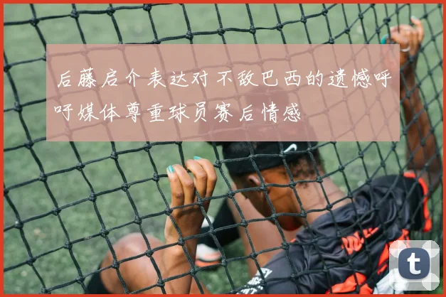 后藤启介表达对不敌巴西的遗憾呼吁媒体尊重球员赛后情感