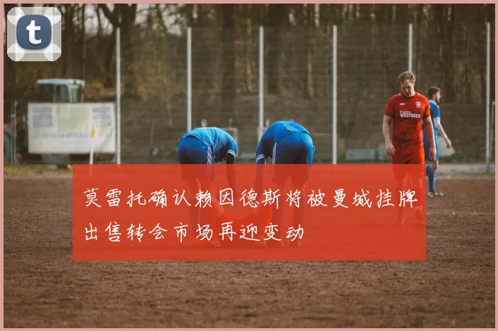 莫雷托确认赖因德斯将被曼城挂牌出售转会市场再迎变动