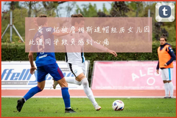 一哥回忆被詹姆斯追帽经历女儿因此遭同学欺负感到心痛