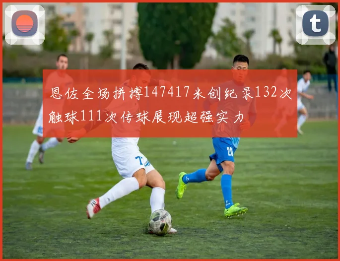 恩佐全场拼搏147417米创纪录132次触球111次传球展现超强实力