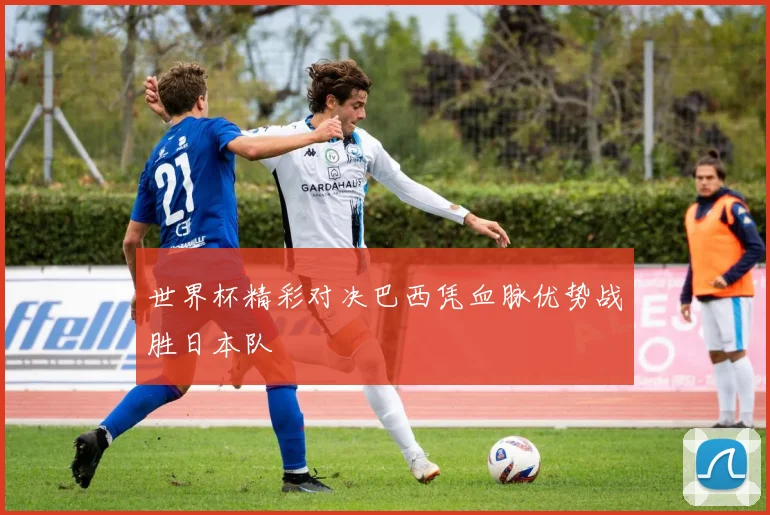 世界杯精彩对决巴西凭血脉优势战胜日本队