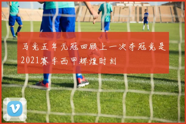 马竞五年无冠回顾上一次夺冠竟是2021赛季西甲辉煌时刻