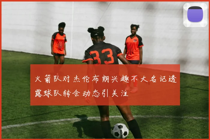 火箭队对杰伦布朗兴趣不大名记透露球队转会动态引关注