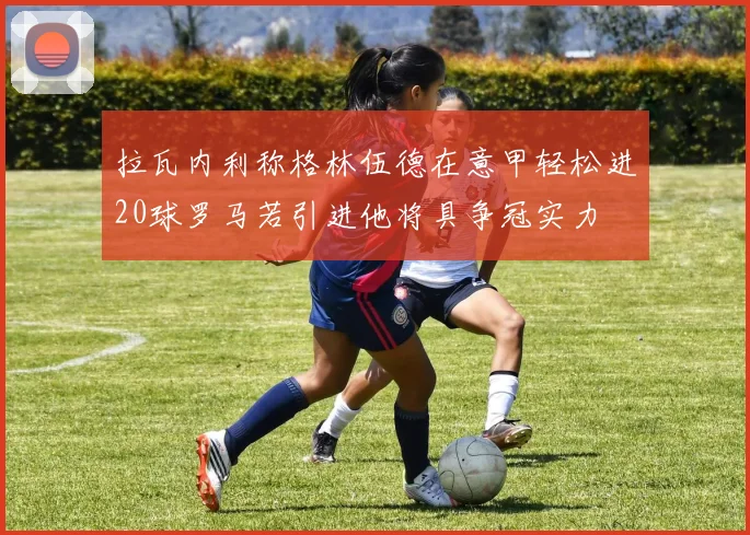 拉瓦内利称格林伍德在意甲轻松进20球罗马若引进他将具争冠实力