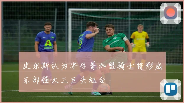 皮尔斯认为字母哥加盟骑士将形成东部强大三巨头组合
