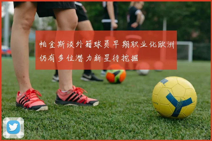 帕金斯谈外籍球员早期职业化欧洲仍有多位潜力新星待挖掘