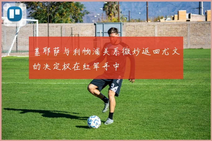 基耶萨与利物浦关系微妙返回尤文的决定权在红军手中