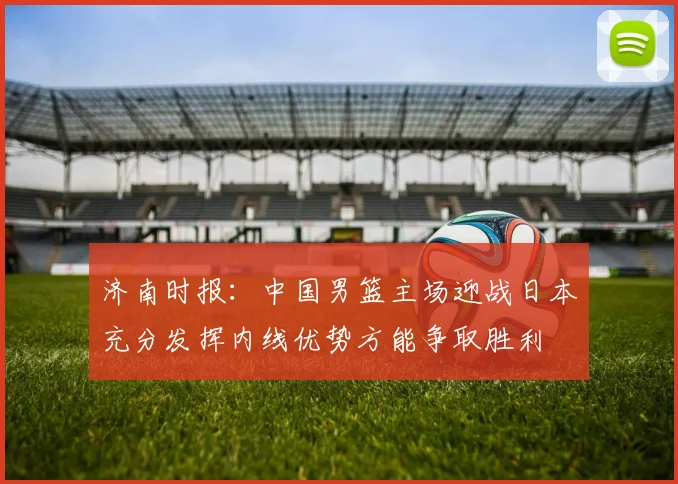 济南时报：中国男篮主场迎战日本充分发挥内线优势方能争取胜利