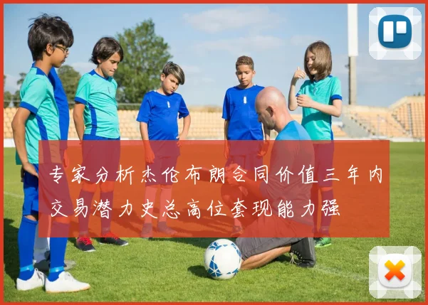 专家分析杰伦布朗合同价值三年内交易潜力史总高位套现能力强