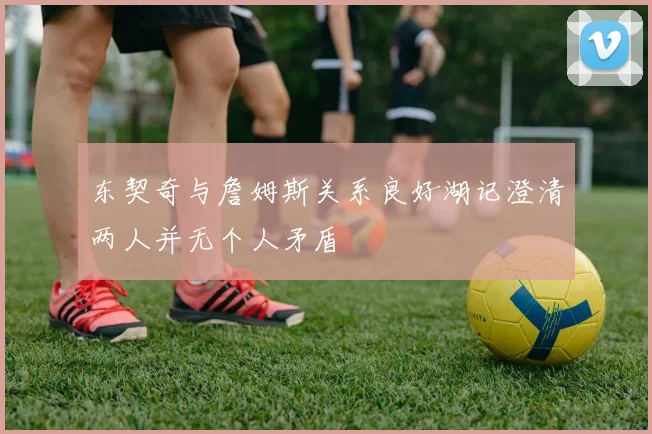 东契奇与詹姆斯关系良好湖记澄清两人并无个人矛盾