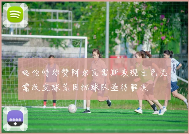 略伦特称赞阿尔瓦雷斯表现出色无需改变球荒困扰球队亟待解决