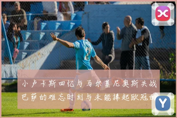 小卢卡斯回忆与马尔基尼奥斯共战巴萨的难忘时刻与未能捧起欧冠的遗憾