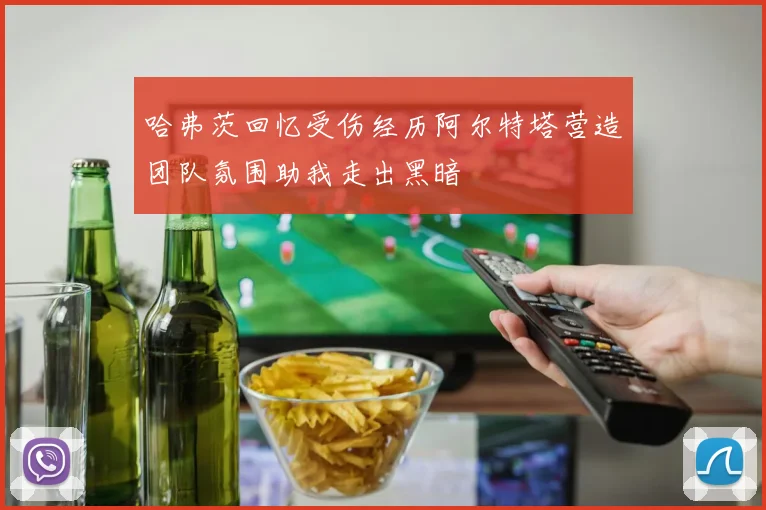 哈弗茨回忆受伤经历阿尔特塔营造团队氛围助我走出黑暗