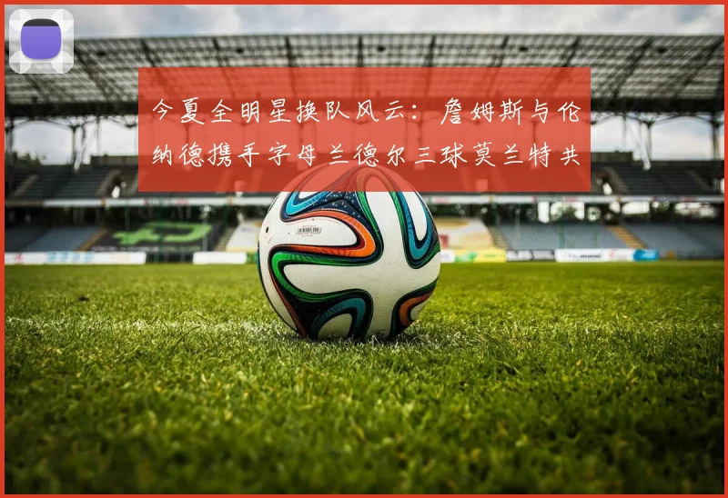 今夏全明星换队风云：詹姆斯与伦纳德携手字母兰德尔三球莫兰特共创辉煌
